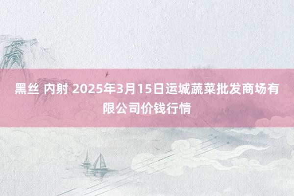 黑丝 内射 2025年3月15日运城蔬菜批发商场有限公司价钱行情