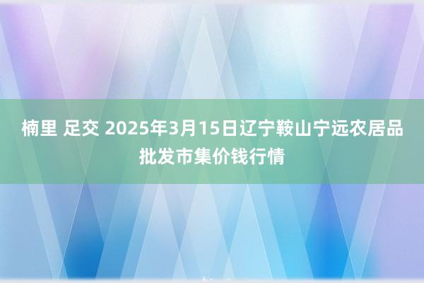 楠里 足交 2025年3月15日辽宁鞍山宁远农居品批发市集价钱行情
