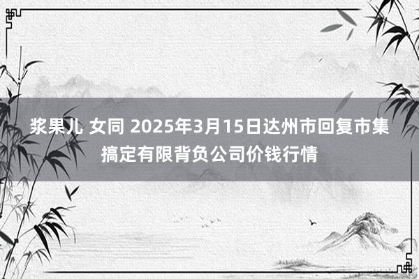 浆果儿 女同 2025年3月15日达州市回复市集搞定有限背负公司价钱行情