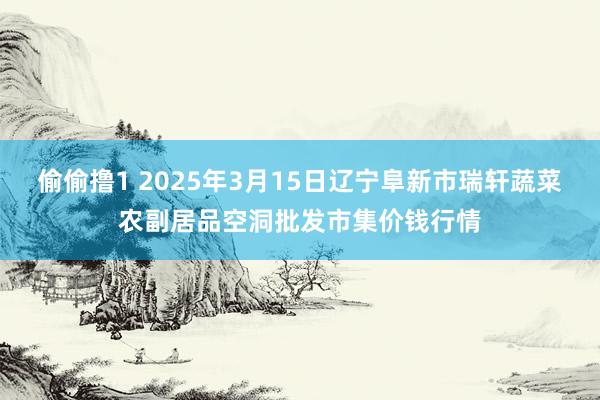 偷偷撸1 2025年3月15日辽宁阜新市瑞轩蔬菜农副居品空洞批发市集价钱行情