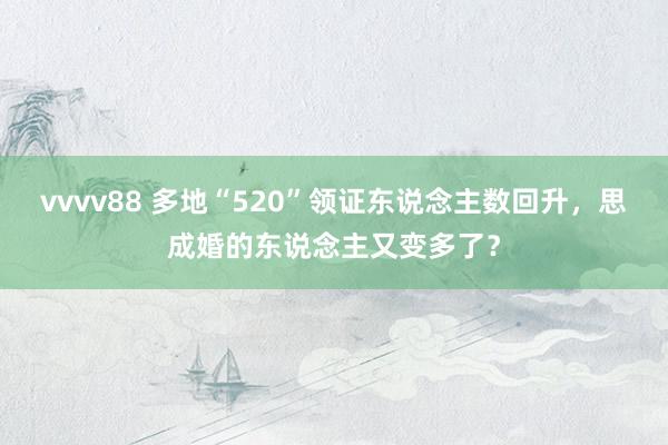 vvvv88 多地“520”领证东说念主数回升，思成婚的东说念主又变多了？