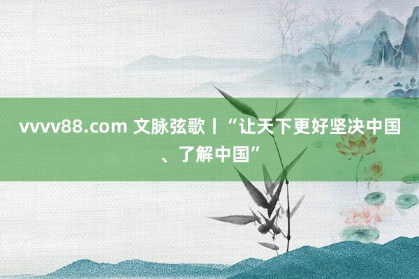 vvvv88.com 文脉弦歌丨“让天下更好坚决中国、了解中国”