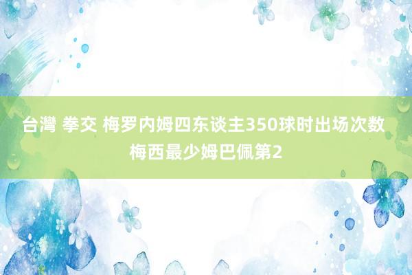台灣 拳交 梅罗内姆四东谈主350球时出场次数 梅西最少姆巴佩第2