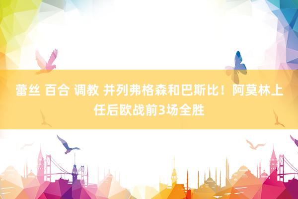 蕾丝 百合 调教 并列弗格森和巴斯比！阿莫林上任后欧战前3场全胜