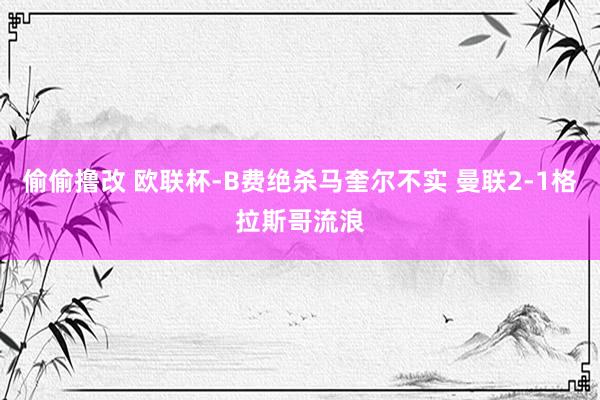 偷偷撸改 欧联杯-B费绝杀马奎尔不实 曼联2-1格拉斯哥流浪