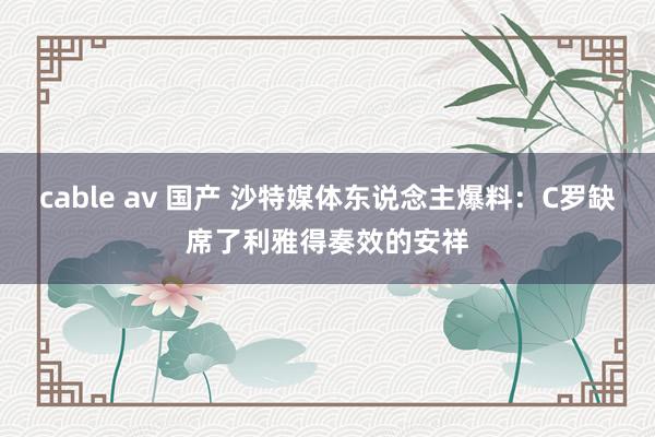 cable av 国产 沙特媒体东说念主爆料：C罗缺席了利雅得奏效的安祥