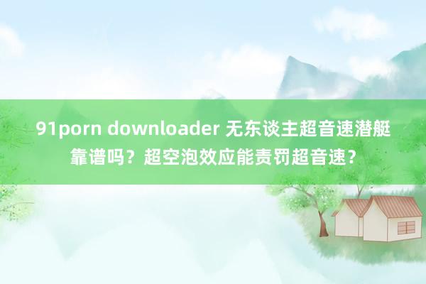 91porn downloader 无东谈主超音速潜艇靠谱吗？超空泡效应能责罚超音速？
