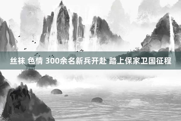 丝袜 色情 300余名新兵开赴 踏上保家卫国征程