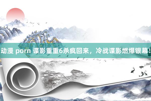 动漫 porn 谍影重重6杀疯回来，冷战谍影燃爆银幕！
