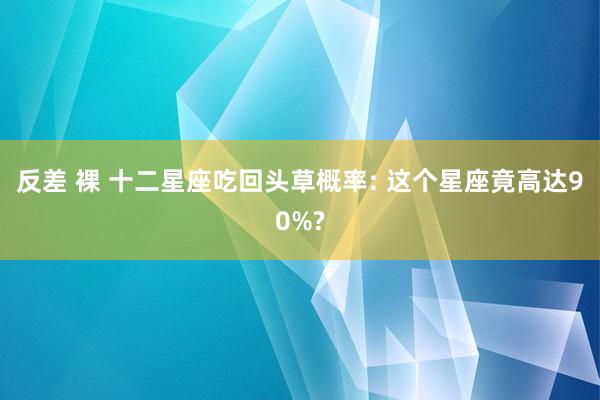 反差 裸 十二星座吃回头草概率: 这个星座竟高达90%?