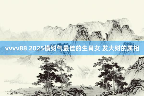 vvvv88 2025横财气最佳的生肖女 发大财的属相