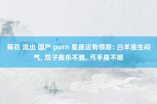 菊花 流出 国产 porn 星座运势领路: 白羊座生闷气， 双子座乐不雅， 弓手座不顺