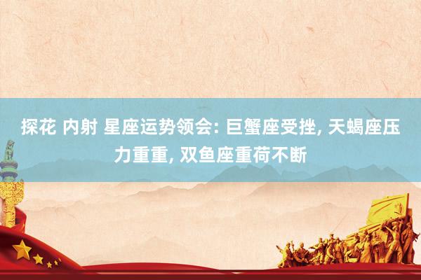 探花 内射 星座运势领会: 巨蟹座受挫, 天蝎座压力重重, 双鱼座重荷不断