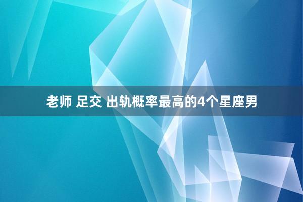 老师 足交 出轨概率最高的4个星座男