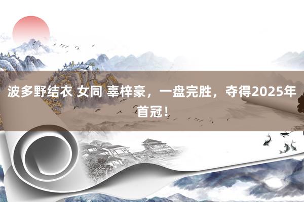 波多野结衣 女同 辜梓豪，一盘完胜，夺得2025年首冠！