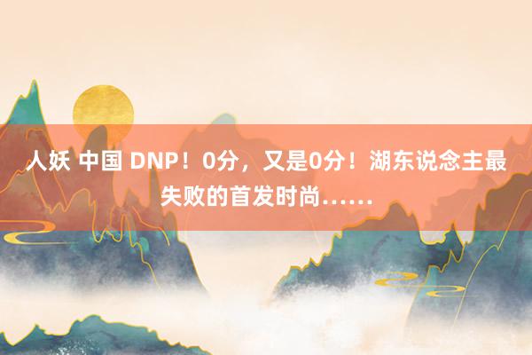 人妖 中国 DNP！0分，又是0分！湖东说念主最失败的首发时尚……
