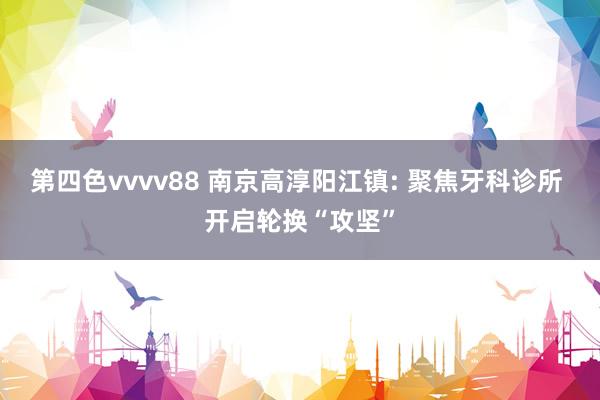 第四色vvvv88 南京高淳阳江镇: 聚焦牙科诊所 开启轮换“攻坚”