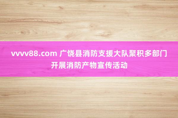 vvvv88.com 广饶县消防支援大队聚积多部门开展消防产物宣传活动