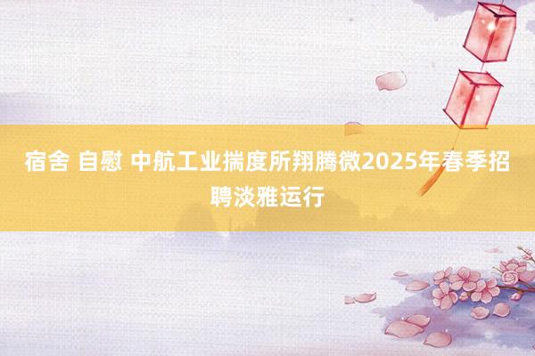 宿舍 自慰 中航工业揣度所翔腾微2025年春季招聘淡雅运行