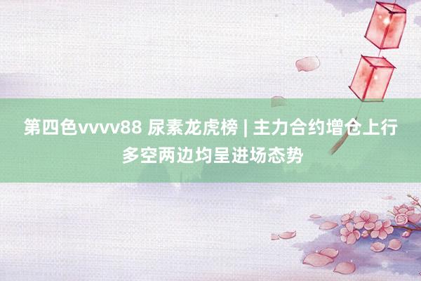 第四色vvvv88 尿素龙虎榜 | 主力合约增仓上行 多空两边均呈进场态势
