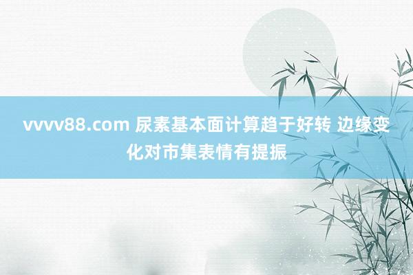 vvvv88.com 尿素基本面计算趋于好转 边缘变化对市集表情有提振
