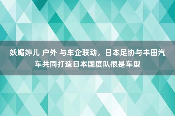 妖媚婷儿 户外 与车企联动，日本足协与丰田汽车共同打造日本国度队很是车型