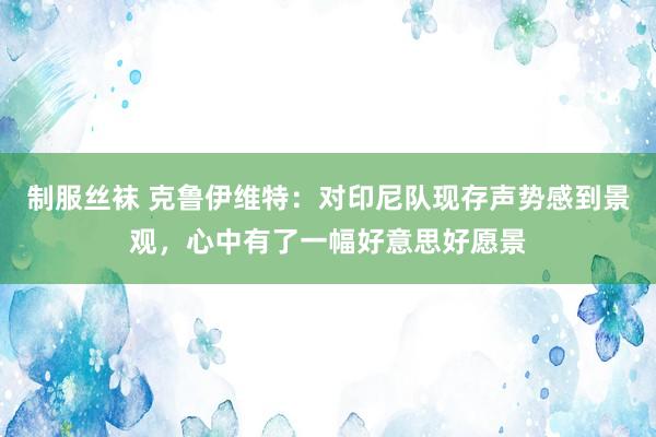 制服丝袜 克鲁伊维特：对印尼队现存声势感到景观，心中有了一幅好意思好愿景