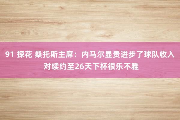 91 探花 桑托斯主席：内马尔显贵进步了球队收入 对续约至26天下杯很乐不雅