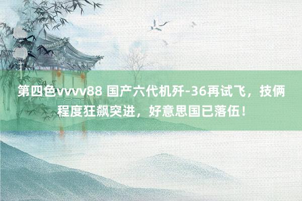 第四色vvvv88 国产六代机歼-36再试飞，技俩程度狂飙突进，好意思国已落伍！