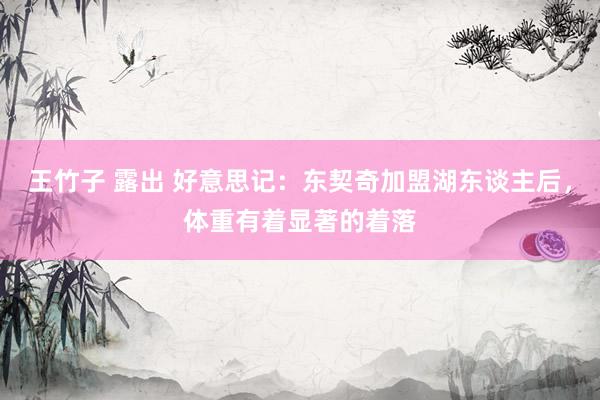 王竹子 露出 好意思记：东契奇加盟湖东谈主后，体重有着显著的着落