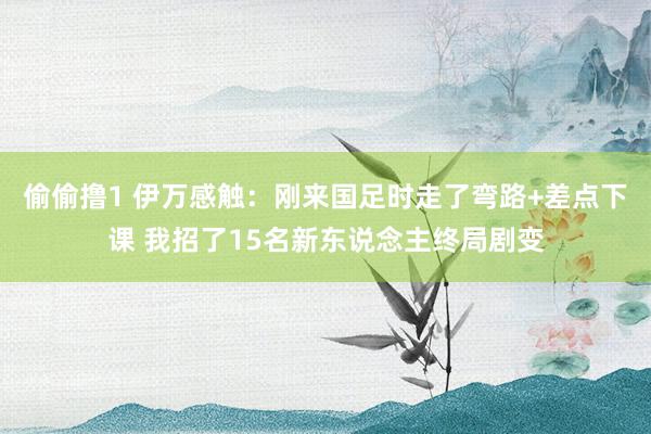 偷偷撸1 伊万感触：刚来国足时走了弯路+差点下课 我招了15名新东说念主终局剧变