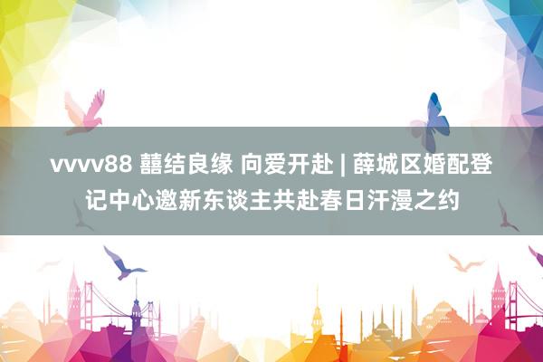 vvvv88 囍结良缘 向爱开赴 | 薛城区婚配登记中心邀新东谈主共赴春日汗漫之约