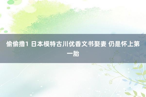 偷偷撸1 日本模特古川优香文书娶妻 仍是怀上第一胎