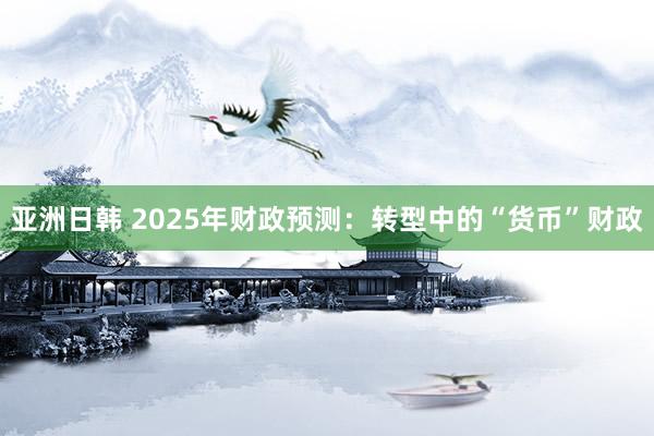 亚洲日韩 2025年财政预测：转型中的“货币”财政