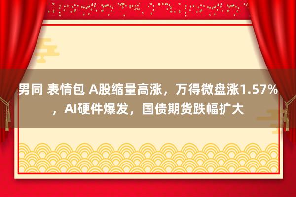 男同 表情包 A股缩量高涨，万得微盘涨1.57%，AI硬件爆发，国债期货跌幅扩大
