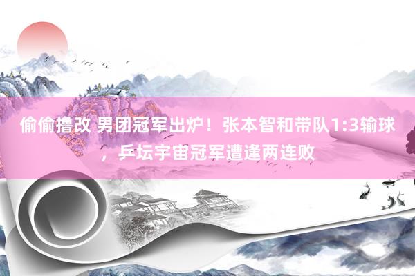 偷偷撸改 男团冠军出炉！张本智和带队1:3输球，乒坛宇宙冠军遭逢两连败