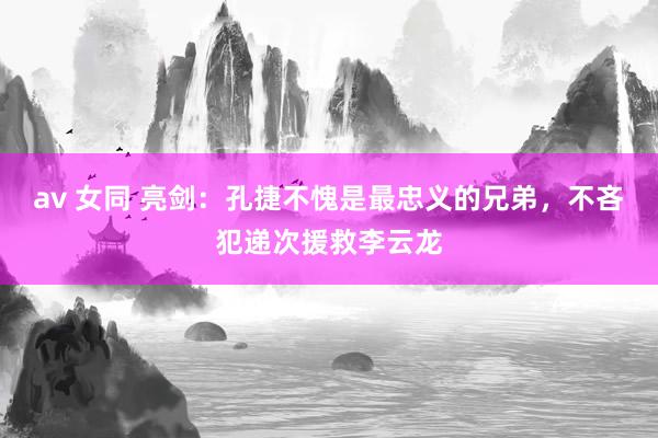 av 女同 亮剑：孔捷不愧是最忠义的兄弟，不吝犯递次援救李云龙