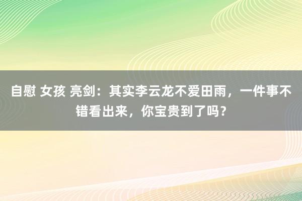 自慰 女孩 亮剑：其实李云龙不爱田雨，一件事不错看出来，你宝贵到了吗？