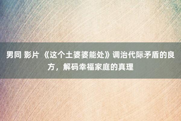 男同 影片 《这个土婆婆能处》调治代际矛盾的良方，解码幸福家庭的真理