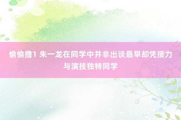 偷偷撸1 朱一龙在同学中并非出谈最早却凭接力与演技独特同学