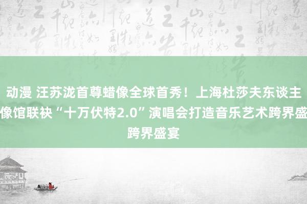 动漫 汪苏泷首尊蜡像全球首秀！上海杜莎夫东谈主蜡像馆联袂“十万伏特2.0”演唱会打造音乐艺术跨界盛宴
