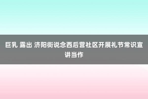 巨乳 露出 济阳街说念西后营社区开展礼节常识宣讲当作