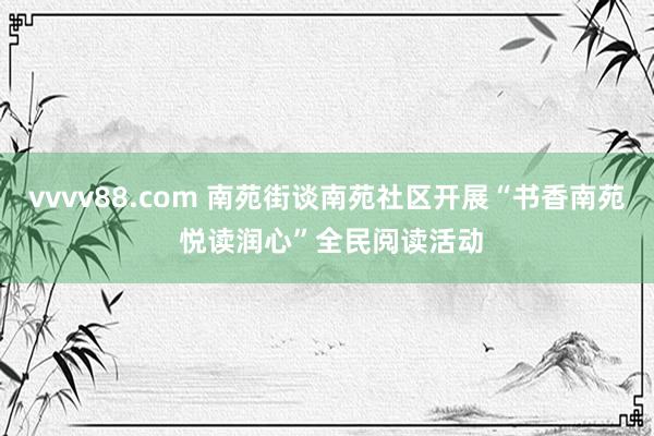 vvvv88.com 南苑街谈南苑社区开展“书香南苑 悦读润心”全民阅读活动