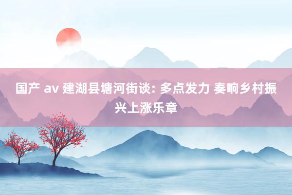 国产 av 建湖县塘河街谈: 多点发力 奏响乡村振兴上涨乐章