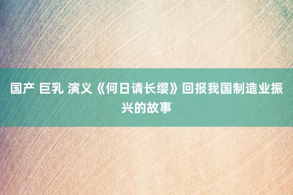 国产 巨乳 演义《何日请长缨》回报我国制造业振兴的故事