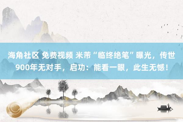 海角社区 免费视频 米芾“临终绝笔”曝光，传世900年无对手，启功：能看一眼，此生无憾！