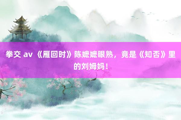 拳交 av 《雁回时》陈嬷嬷眼熟，竟是《知否》里的刘姆妈！