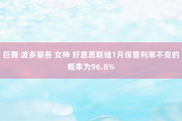巨臀 波多黎各 女神 好意思联储1月保管利率不变的概率为96.8%