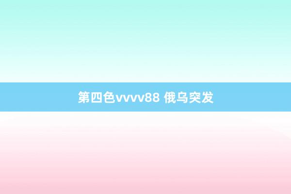 第四色vvvv88 俄乌突发