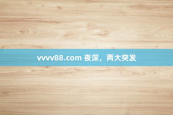 vvvv88.com 夜深，两大突发